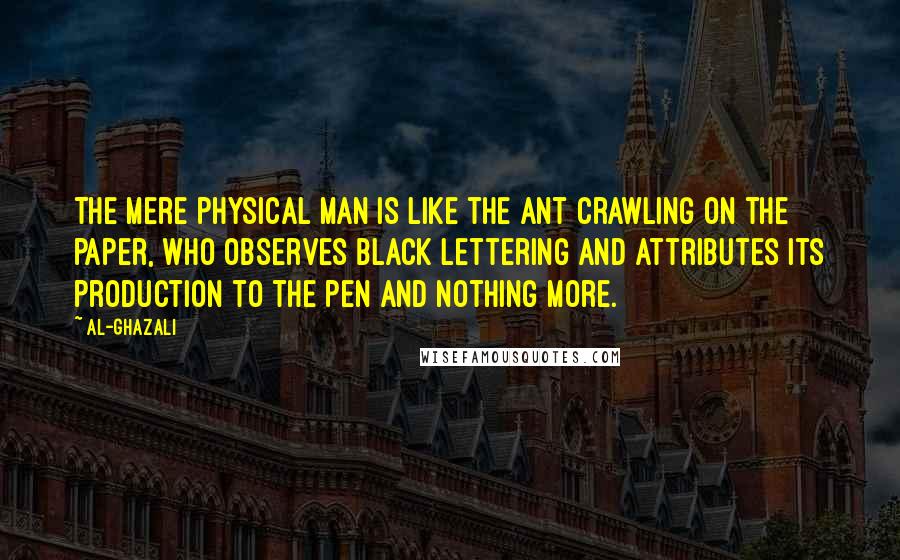 Al-Ghazali Quotes: The mere physical man is like the ant crawling on the paper, who observes black lettering and attributes its production to the pen and nothing more.