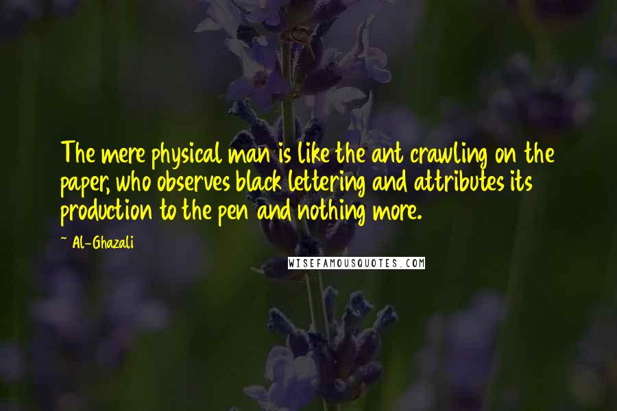 Al-Ghazali Quotes: The mere physical man is like the ant crawling on the paper, who observes black lettering and attributes its production to the pen and nothing more.