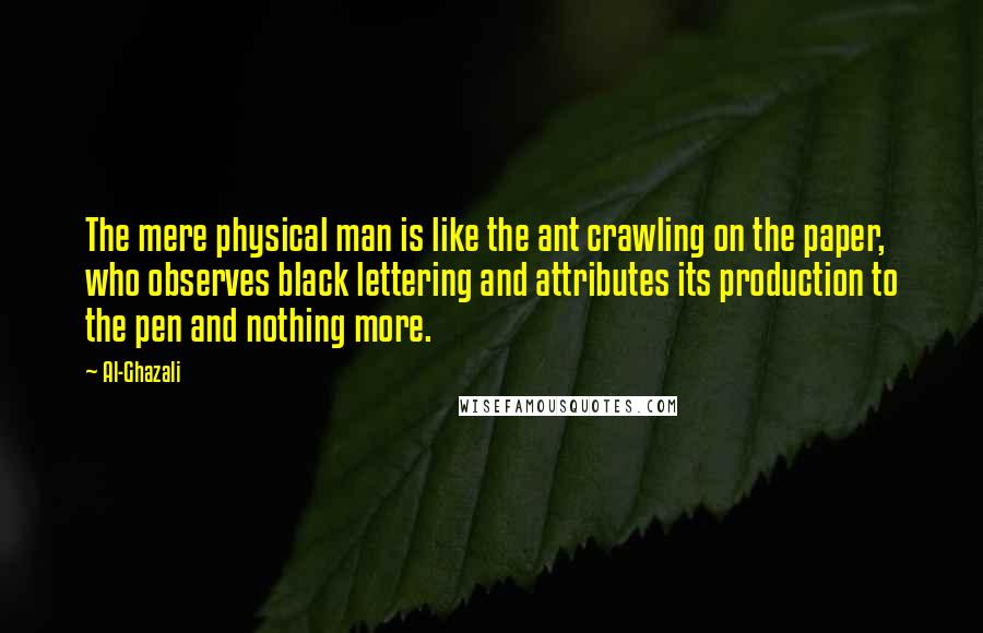 Al-Ghazali Quotes: The mere physical man is like the ant crawling on the paper, who observes black lettering and attributes its production to the pen and nothing more.