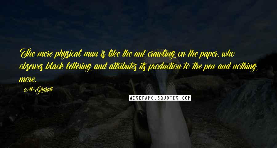 Al-Ghazali Quotes: The mere physical man is like the ant crawling on the paper, who observes black lettering and attributes its production to the pen and nothing more.