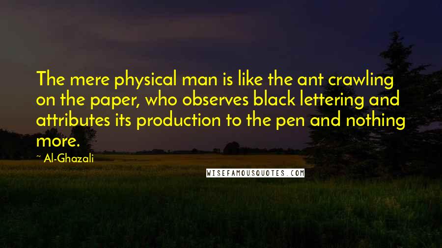 Al-Ghazali Quotes: The mere physical man is like the ant crawling on the paper, who observes black lettering and attributes its production to the pen and nothing more.