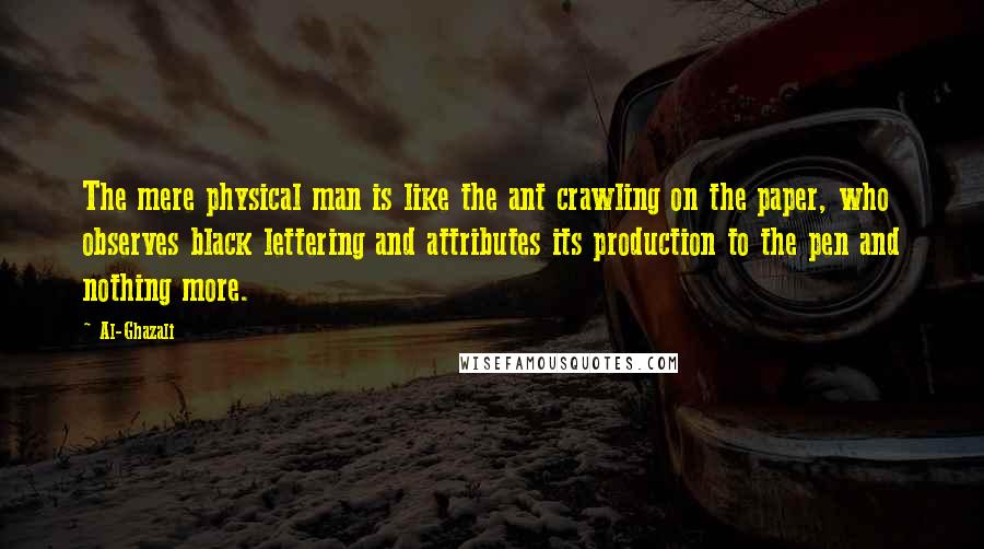 Al-Ghazali Quotes: The mere physical man is like the ant crawling on the paper, who observes black lettering and attributes its production to the pen and nothing more.