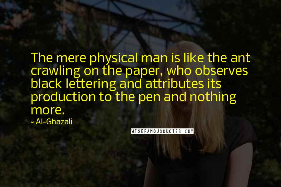 Al-Ghazali Quotes: The mere physical man is like the ant crawling on the paper, who observes black lettering and attributes its production to the pen and nothing more.