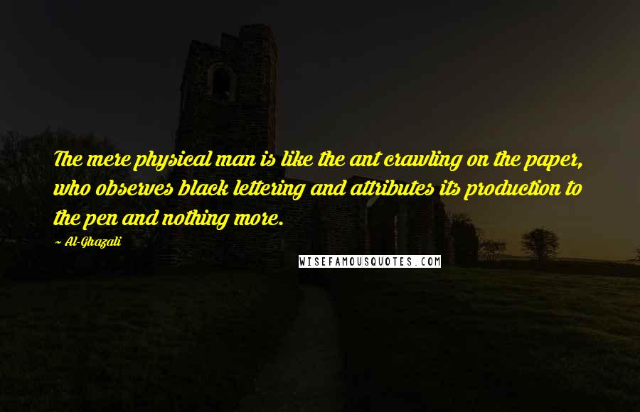 Al-Ghazali Quotes: The mere physical man is like the ant crawling on the paper, who observes black lettering and attributes its production to the pen and nothing more.