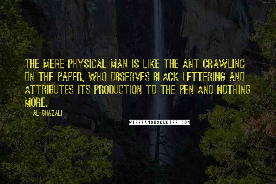 Al-Ghazali Quotes: The mere physical man is like the ant crawling on the paper, who observes black lettering and attributes its production to the pen and nothing more.