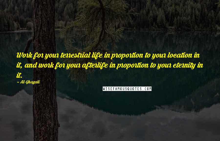 Al-Ghazali Quotes: Work for your terrestrial life in proportion to your location in it, and work for your afterlife in proportion to your eternity in it.