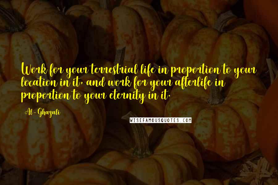 Al-Ghazali Quotes: Work for your terrestrial life in proportion to your location in it, and work for your afterlife in proportion to your eternity in it.