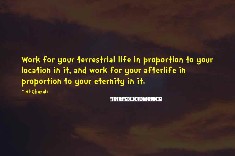 Al-Ghazali Quotes: Work for your terrestrial life in proportion to your location in it, and work for your afterlife in proportion to your eternity in it.