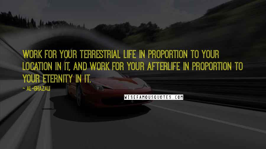 Al-Ghazali Quotes: Work for your terrestrial life in proportion to your location in it, and work for your afterlife in proportion to your eternity in it.