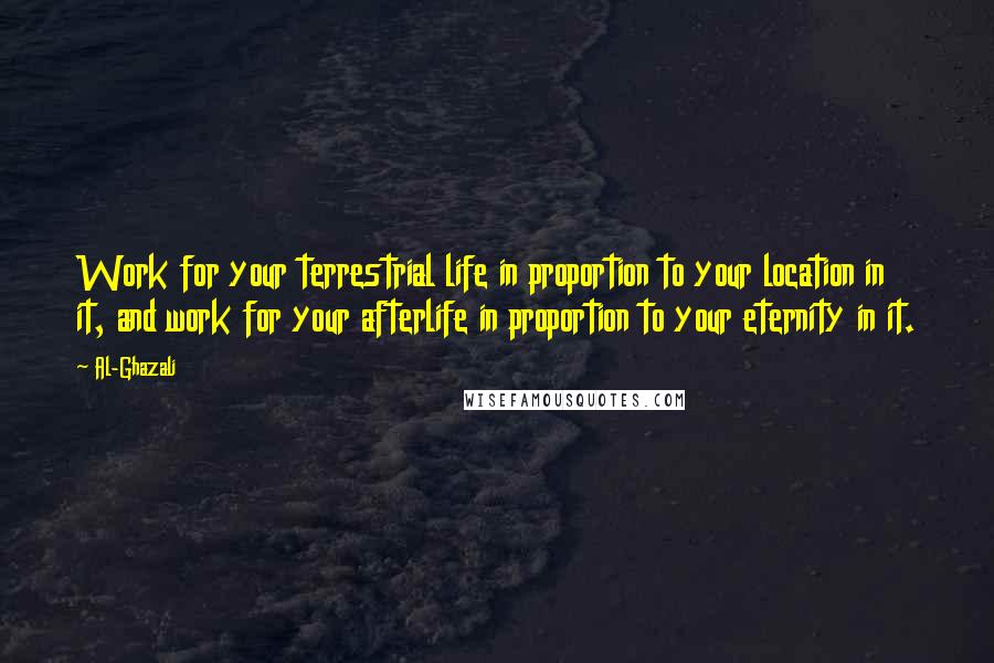 Al-Ghazali Quotes: Work for your terrestrial life in proportion to your location in it, and work for your afterlife in proportion to your eternity in it.