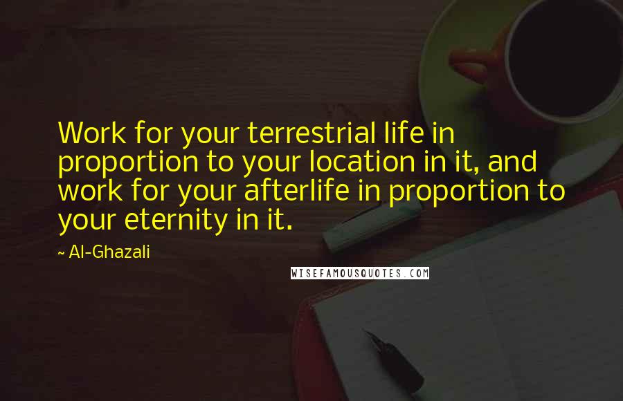 Al-Ghazali Quotes: Work for your terrestrial life in proportion to your location in it, and work for your afterlife in proportion to your eternity in it.