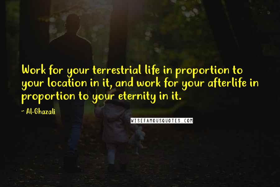 Al-Ghazali Quotes: Work for your terrestrial life in proportion to your location in it, and work for your afterlife in proportion to your eternity in it.