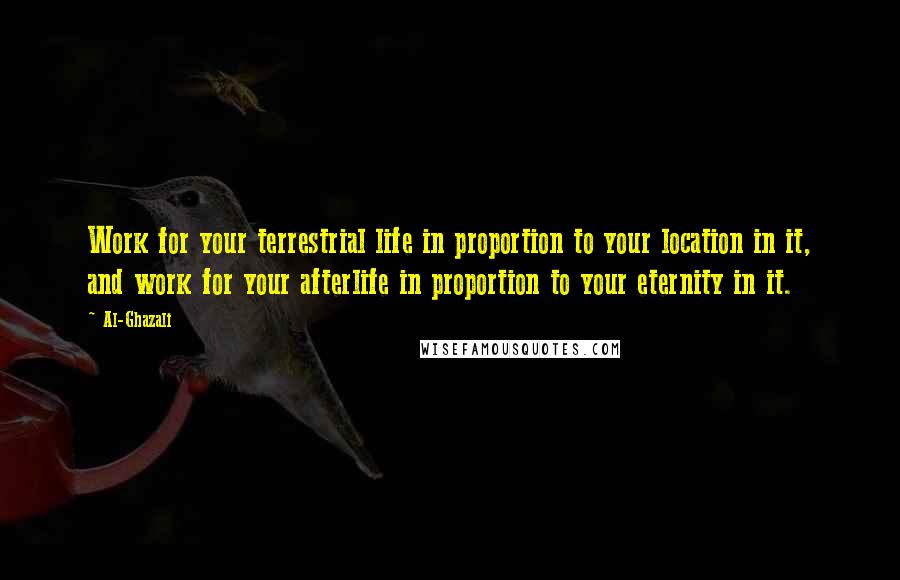 Al-Ghazali Quotes: Work for your terrestrial life in proportion to your location in it, and work for your afterlife in proportion to your eternity in it.