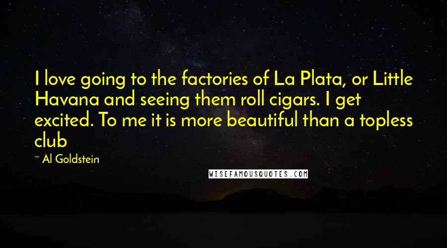 Al Goldstein Quotes: I love going to the factories of La Plata, or Little Havana and seeing them roll cigars. I get excited. To me it is more beautiful than a topless club