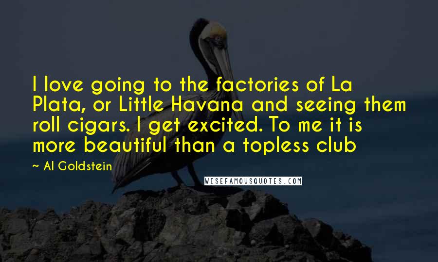 Al Goldstein Quotes: I love going to the factories of La Plata, or Little Havana and seeing them roll cigars. I get excited. To me it is more beautiful than a topless club