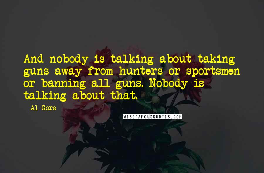 Al Gore Quotes: And nobody is talking about taking guns away from hunters or sportsmen or banning all guns. Nobody is talking about that.