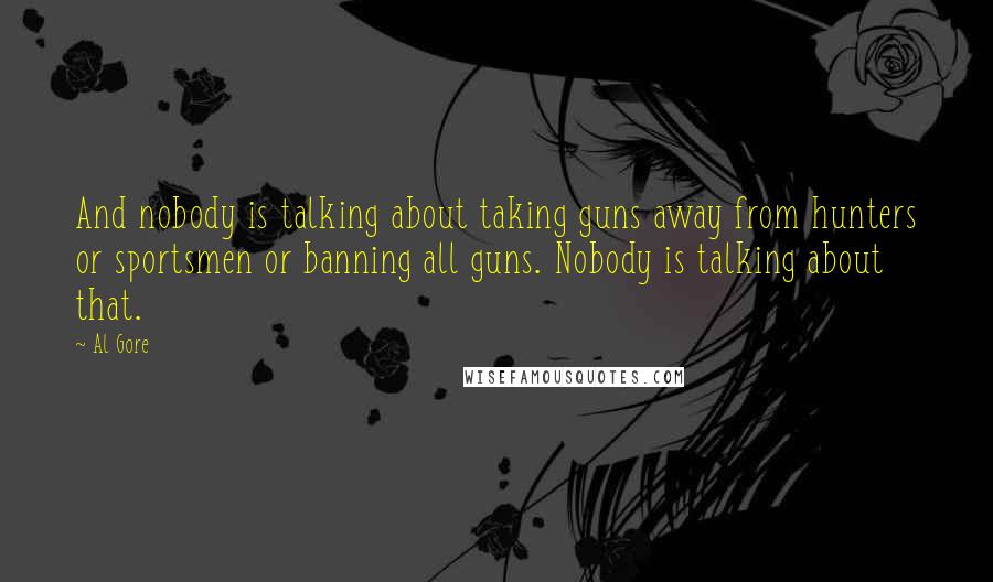 Al Gore Quotes: And nobody is talking about taking guns away from hunters or sportsmen or banning all guns. Nobody is talking about that.