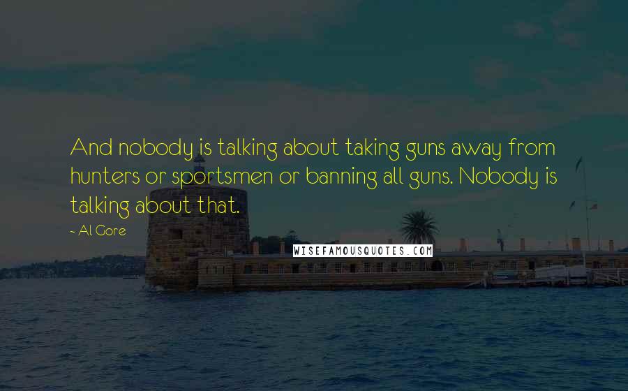 Al Gore Quotes: And nobody is talking about taking guns away from hunters or sportsmen or banning all guns. Nobody is talking about that.