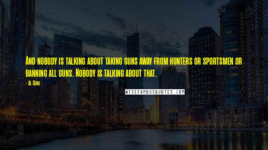 Al Gore Quotes: And nobody is talking about taking guns away from hunters or sportsmen or banning all guns. Nobody is talking about that.