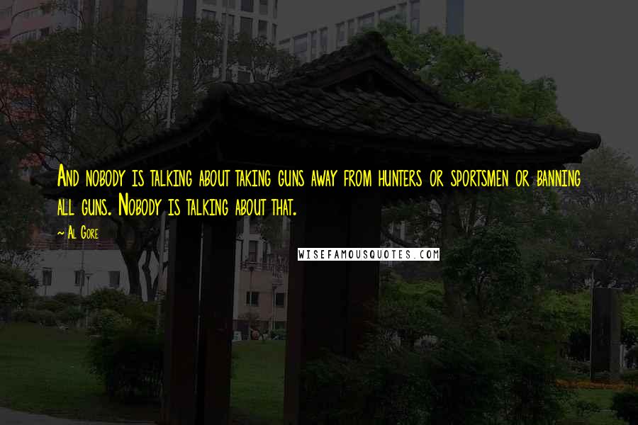 Al Gore Quotes: And nobody is talking about taking guns away from hunters or sportsmen or banning all guns. Nobody is talking about that.