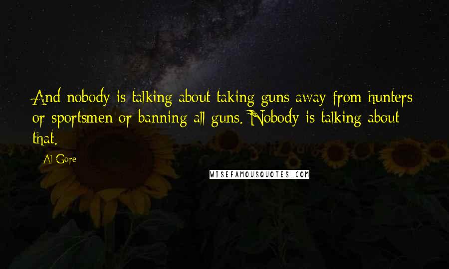 Al Gore Quotes: And nobody is talking about taking guns away from hunters or sportsmen or banning all guns. Nobody is talking about that.