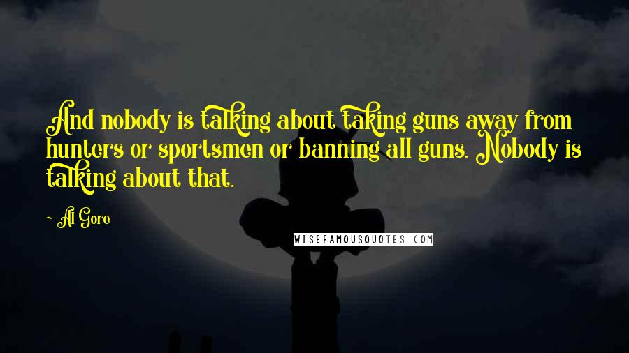 Al Gore Quotes: And nobody is talking about taking guns away from hunters or sportsmen or banning all guns. Nobody is talking about that.