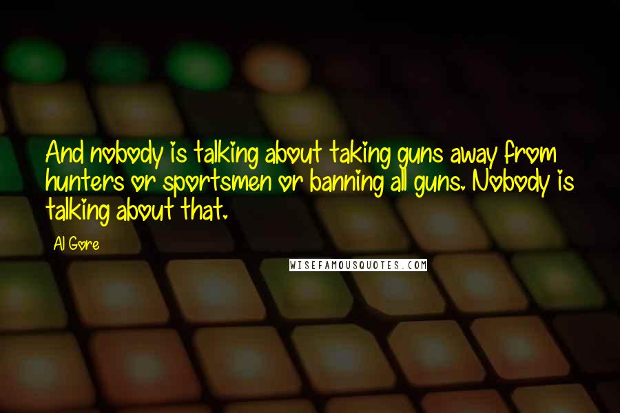 Al Gore Quotes: And nobody is talking about taking guns away from hunters or sportsmen or banning all guns. Nobody is talking about that.