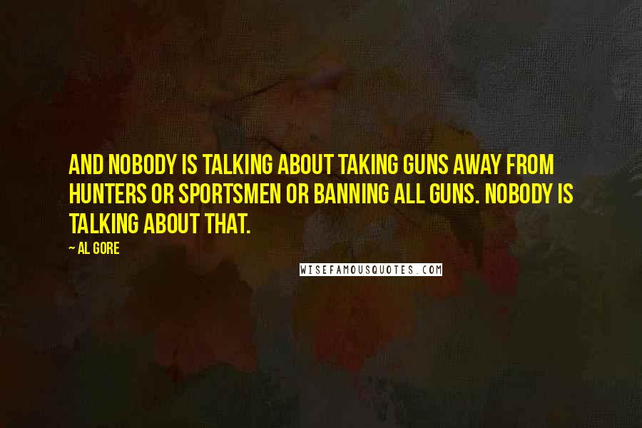 Al Gore Quotes: And nobody is talking about taking guns away from hunters or sportsmen or banning all guns. Nobody is talking about that.