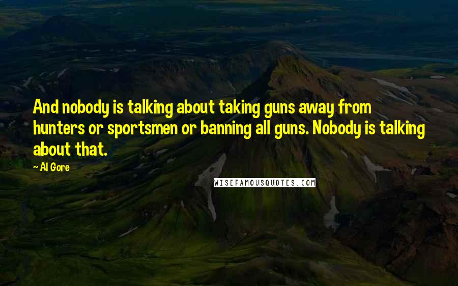 Al Gore Quotes: And nobody is talking about taking guns away from hunters or sportsmen or banning all guns. Nobody is talking about that.