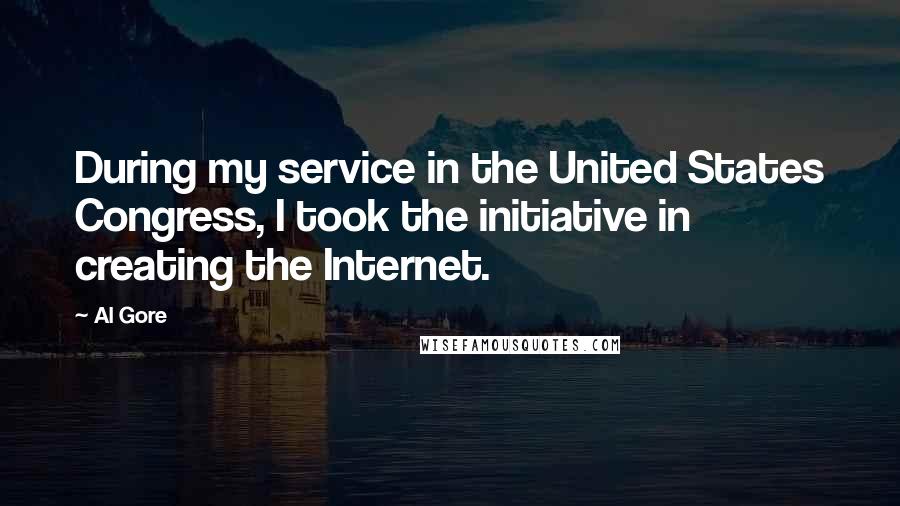 Al Gore Quotes: During my service in the United States Congress, I took the initiative in creating the Internet.