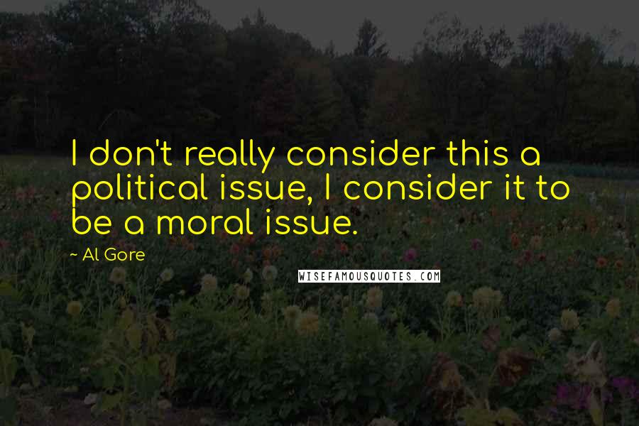 Al Gore Quotes: I don't really consider this a political issue, I consider it to be a moral issue.