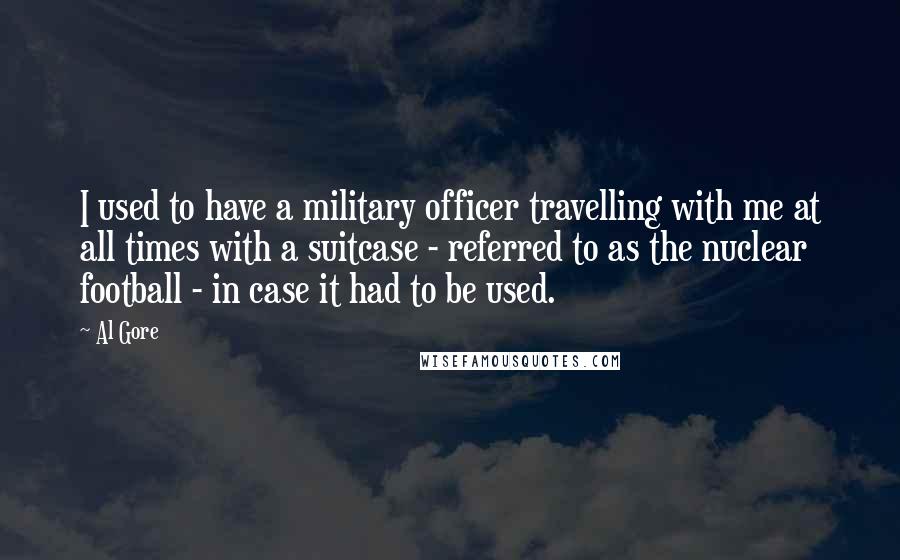 Al Gore Quotes: I used to have a military officer travelling with me at all times with a suitcase - referred to as the nuclear football - in case it had to be used.