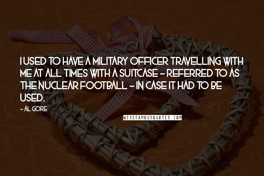 Al Gore Quotes: I used to have a military officer travelling with me at all times with a suitcase - referred to as the nuclear football - in case it had to be used.