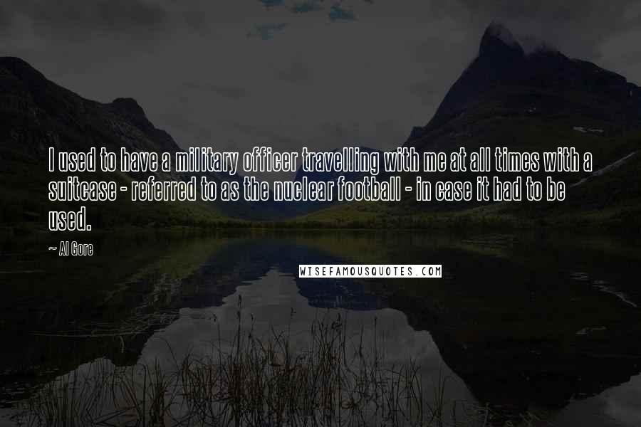 Al Gore Quotes: I used to have a military officer travelling with me at all times with a suitcase - referred to as the nuclear football - in case it had to be used.