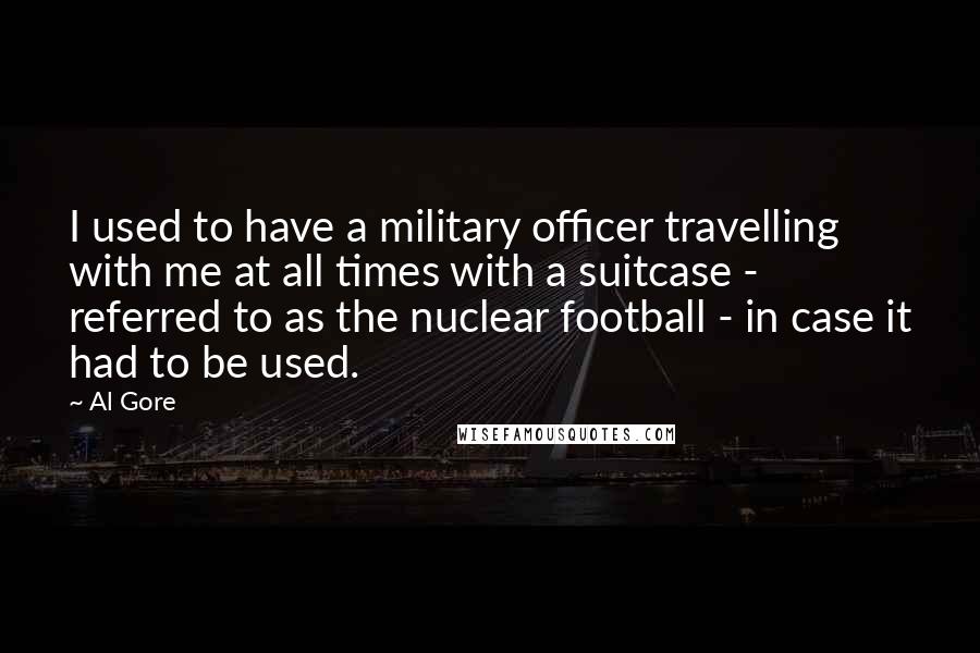 Al Gore Quotes: I used to have a military officer travelling with me at all times with a suitcase - referred to as the nuclear football - in case it had to be used.