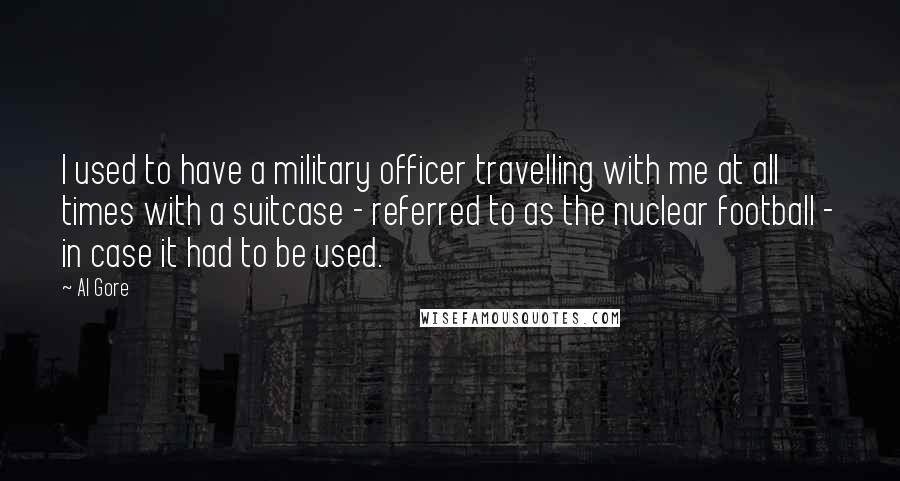 Al Gore Quotes: I used to have a military officer travelling with me at all times with a suitcase - referred to as the nuclear football - in case it had to be used.