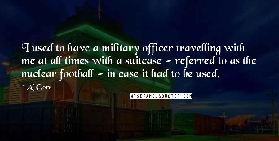 Al Gore Quotes: I used to have a military officer travelling with me at all times with a suitcase - referred to as the nuclear football - in case it had to be used.