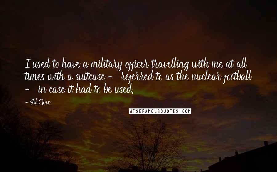 Al Gore Quotes: I used to have a military officer travelling with me at all times with a suitcase - referred to as the nuclear football - in case it had to be used.