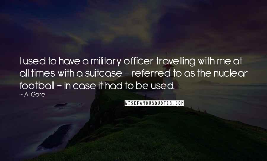 Al Gore Quotes: I used to have a military officer travelling with me at all times with a suitcase - referred to as the nuclear football - in case it had to be used.