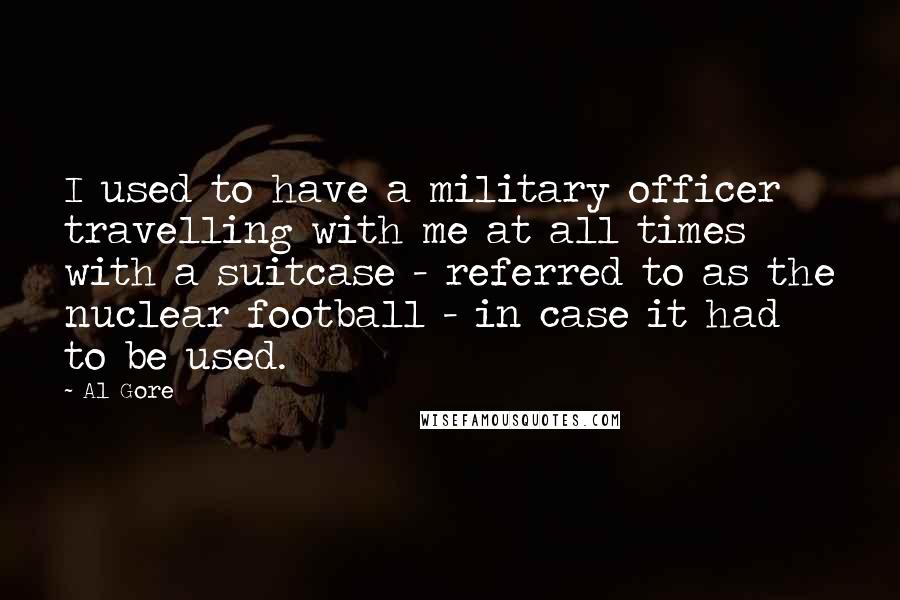 Al Gore Quotes: I used to have a military officer travelling with me at all times with a suitcase - referred to as the nuclear football - in case it had to be used.