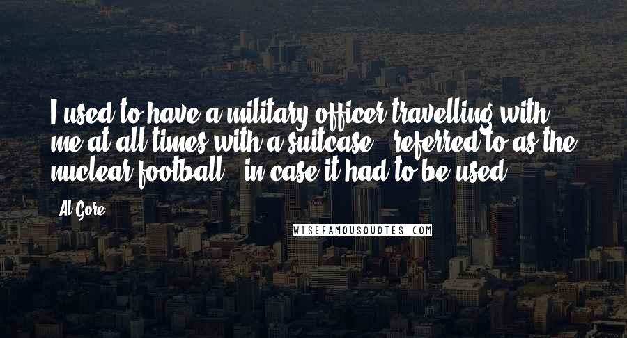 Al Gore Quotes: I used to have a military officer travelling with me at all times with a suitcase - referred to as the nuclear football - in case it had to be used.