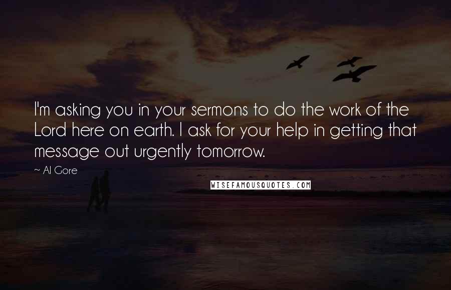 Al Gore Quotes: I'm asking you in your sermons to do the work of the Lord here on earth. I ask for your help in getting that message out urgently tomorrow.