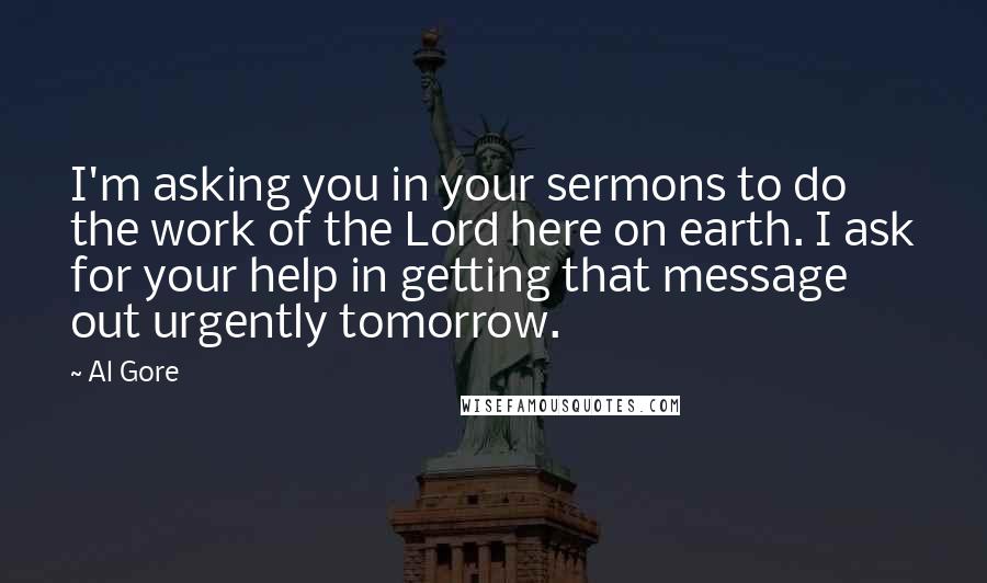 Al Gore Quotes: I'm asking you in your sermons to do the work of the Lord here on earth. I ask for your help in getting that message out urgently tomorrow.