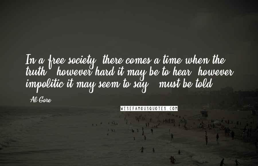 Al Gore Quotes: In a free society, there comes a time when the truth - however hard it may be to hear, however impolitic it may seem to say - must be told.