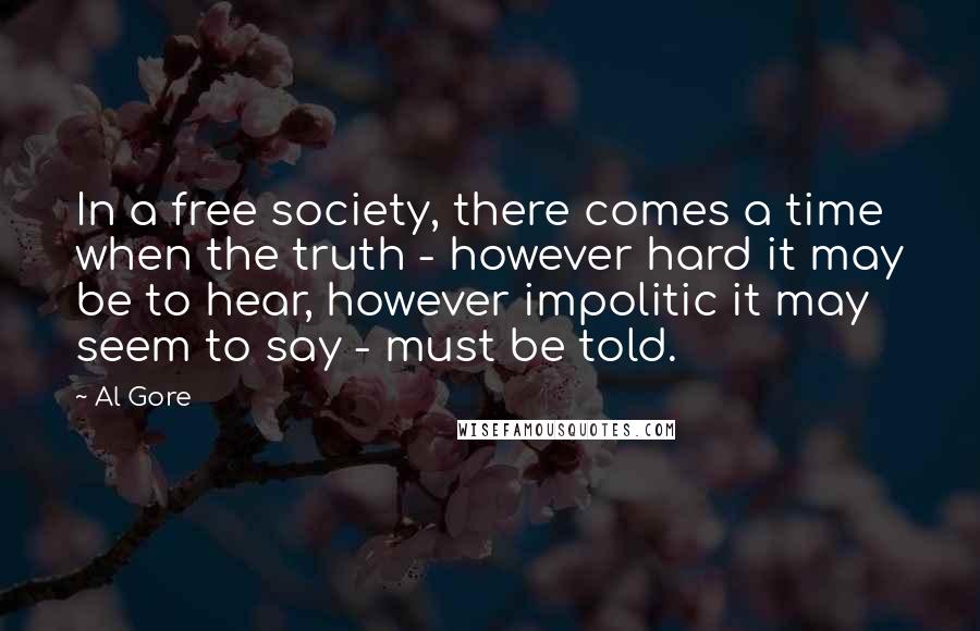 Al Gore Quotes: In a free society, there comes a time when the truth - however hard it may be to hear, however impolitic it may seem to say - must be told.