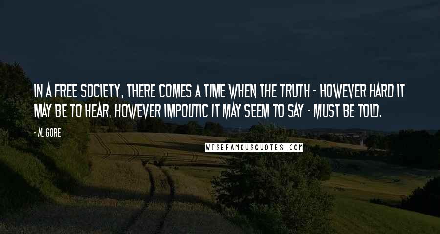 Al Gore Quotes: In a free society, there comes a time when the truth - however hard it may be to hear, however impolitic it may seem to say - must be told.