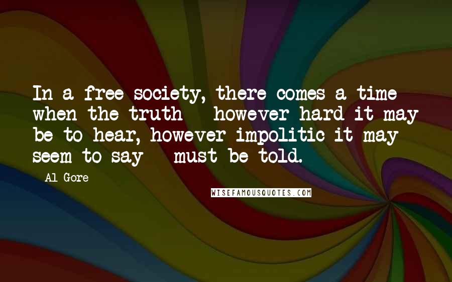 Al Gore Quotes: In a free society, there comes a time when the truth - however hard it may be to hear, however impolitic it may seem to say - must be told.