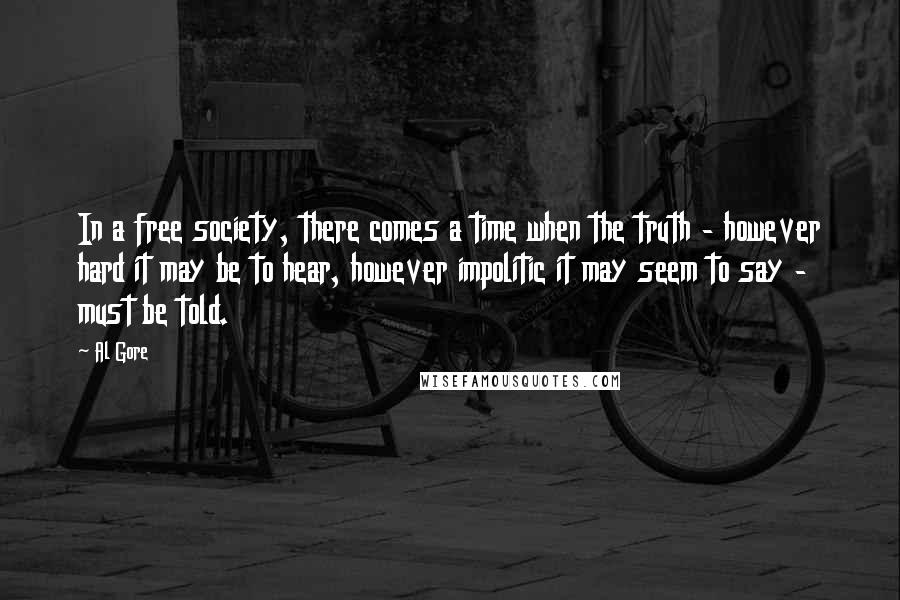 Al Gore Quotes: In a free society, there comes a time when the truth - however hard it may be to hear, however impolitic it may seem to say - must be told.