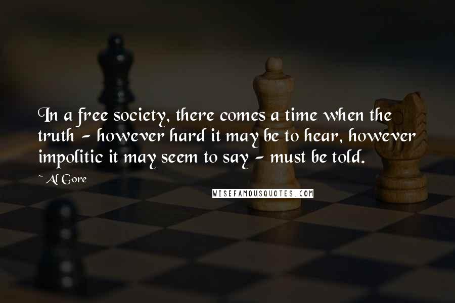 Al Gore Quotes: In a free society, there comes a time when the truth - however hard it may be to hear, however impolitic it may seem to say - must be told.