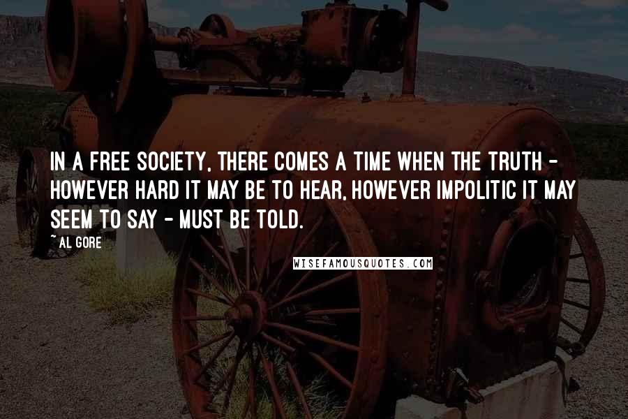 Al Gore Quotes: In a free society, there comes a time when the truth - however hard it may be to hear, however impolitic it may seem to say - must be told.
